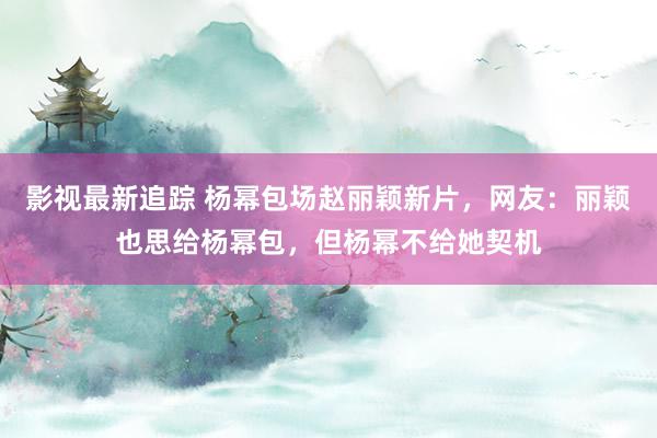 影视最新追踪 杨幂包场赵丽颖新片，网友：丽颖也思给杨幂包，但杨幂不给她契机