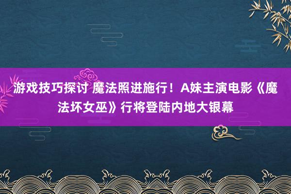 游戏技巧探讨 魔法照进施行！A妹主演电影《魔法坏女巫》行将登陆内地大银幕