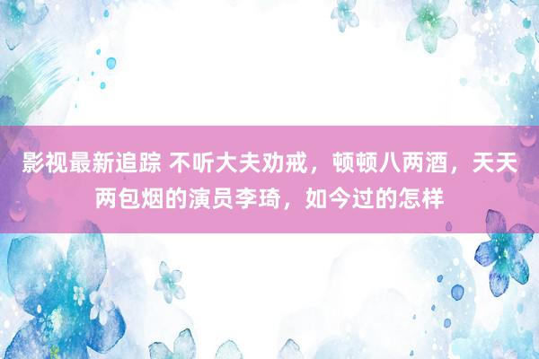 影视最新追踪 不听大夫劝戒，顿顿八两酒，天天两包烟的演员李琦，如今过的怎样