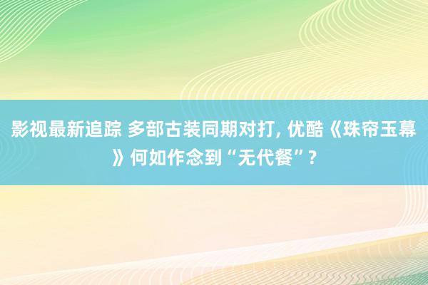 影视最新追踪 多部古装同期对打, 优酷《珠帘玉幕》何如作念到“无代餐”?