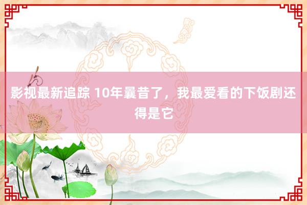 影视最新追踪 10年曩昔了，我最爱看的下饭剧还得是它