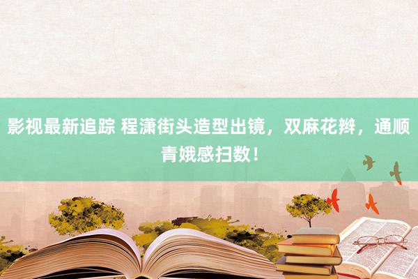 影视最新追踪 程潇街头造型出镜，双麻花辫，通顺青娥感扫数！