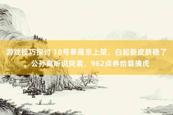 游戏技巧探讨 18号草薙京上架，白起新皮肤稳了，公孙离听说突袭，962点券给裴擒虎