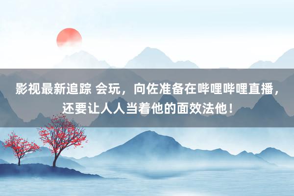 影视最新追踪 会玩，向佐准备在哔哩哔哩直播，还要让人人当着他的面效法他！