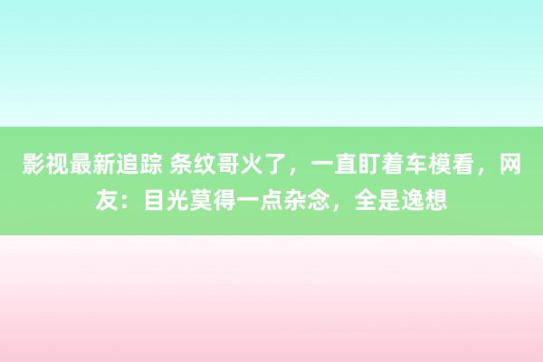 影视最新追踪 条纹哥火了，一直盯着车模看，网友：目光莫得一点杂念，全是逸想