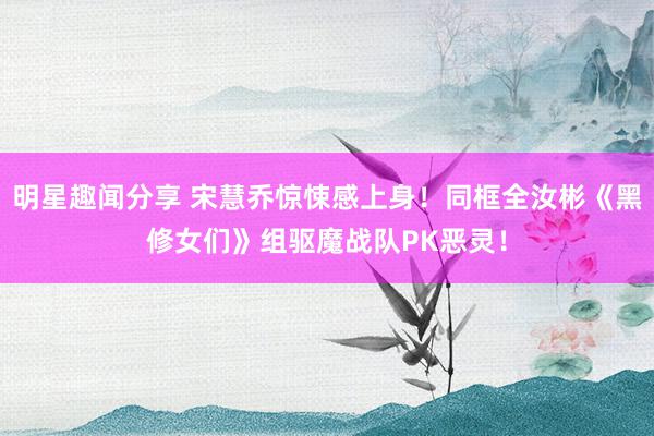 明星趣闻分享 宋慧乔惊悚感上身！同框全汝彬《黑修女们》组驱魔战队PK恶灵！