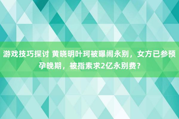 游戏技巧探讨 黄晓明叶珂被曝闹永别，女方已参预孕晚期，被指索求2亿永别费？