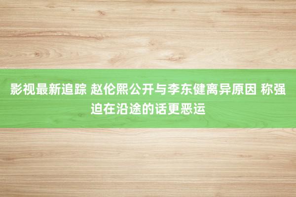 影视最新追踪 赵伦熙公开与李东健离异原因 称强迫在沿途的话更恶运