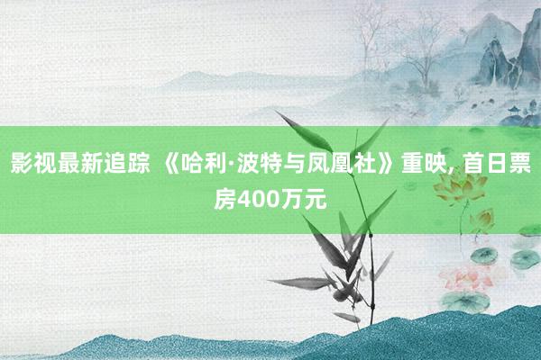 影视最新追踪 《哈利·波特与凤凰社》重映, 首日票房400万元