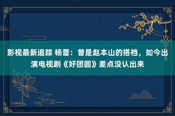 影视最新追踪 杨蕾：曾是赵本山的搭档，如今出演电视剧《好团圆》差点没认出来