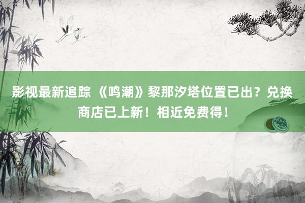 影视最新追踪 《鸣潮》黎那汐塔位置已出？兑换商店已上新！相近免费得！