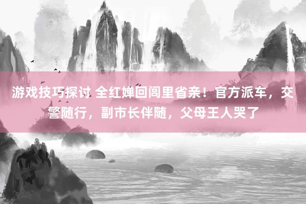 游戏技巧探讨 全红婵回闾里省亲！官方派车，交警随行，副市长伴随，父母王人哭了