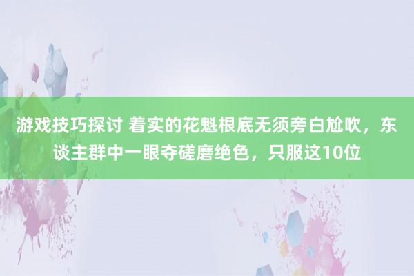 游戏技巧探讨 着实的花魁根底无须旁白尬吹，东谈主群中一眼夺磋磨绝色，只服这10位