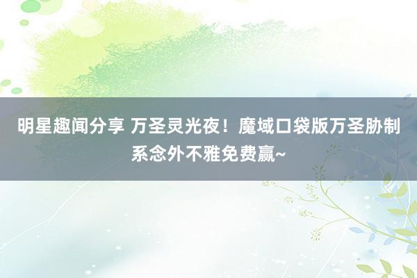 明星趣闻分享 万圣灵光夜！魔域口袋版万圣胁制系念外不雅免费赢~