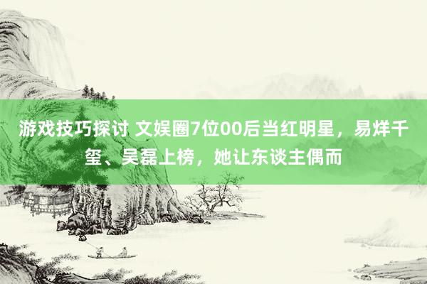 游戏技巧探讨 文娱圈7位00后当红明星，易烊千玺、吴磊上榜，她让东谈主偶而