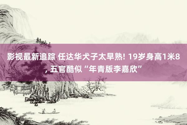 影视最新追踪 任达华犬子太早熟! 19岁身高1米8, 五官酷似“年青版李嘉欣”