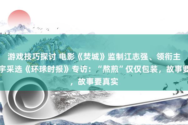 游戏技巧探讨 电影《焚城》监制江志强、领衔主演白宇采选《环球时报》专访：“熬煎”仅仅包装，故事要真实