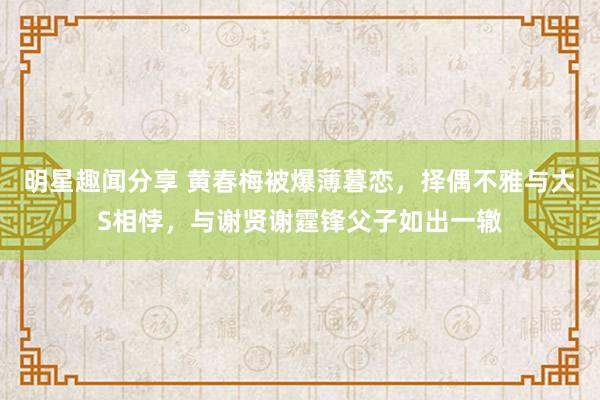 明星趣闻分享 黄春梅被爆薄暮恋，择偶不雅与大S相悖，与谢贤谢霆锋父子如出一辙