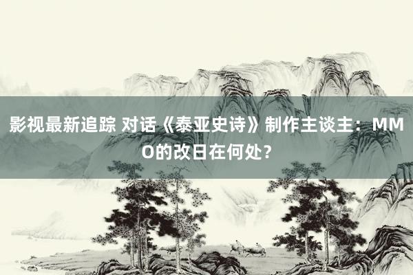 影视最新追踪 对话《泰亚史诗》制作主谈主：MMO的改日在何处？