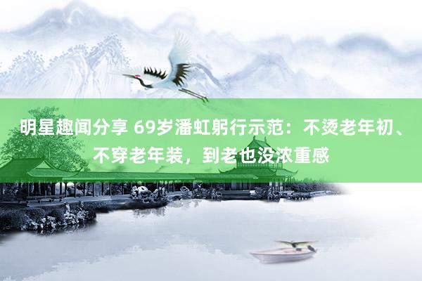 明星趣闻分享 69岁潘虹躬行示范：不烫老年初、不穿老年装，到老也没浓重感