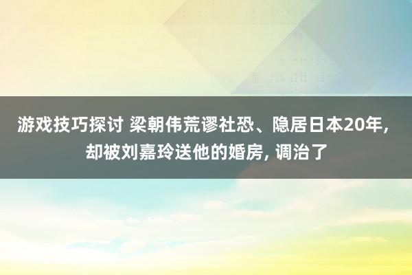 游戏技巧探讨 梁朝伟荒谬社恐、隐居日本20年, 却被刘嘉玲送他的婚房, 调治了