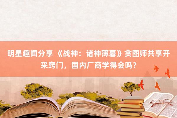 明星趣闻分享 《战神：诸神薄暮》贪图师共享开采窍门，国内厂商学得会吗？