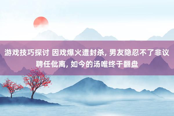 游戏技巧探讨 因戏爆火遭封杀, 男友隐忍不了非议聘任仳离, 如今的汤唯终于翻盘