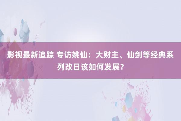 影视最新追踪 专访姚仙：大财主、仙剑等经典系列改日该如何发展？