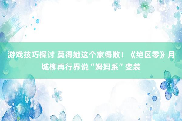 游戏技巧探讨 莫得她这个家得散！《绝区零》月城柳再行界说“姆妈系”变装