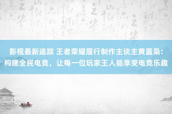 影视最新追踪 王者荣耀履行制作主谈主黄蓝枭：构建全民电竞，让每一位玩家王人能享受电竞乐趣