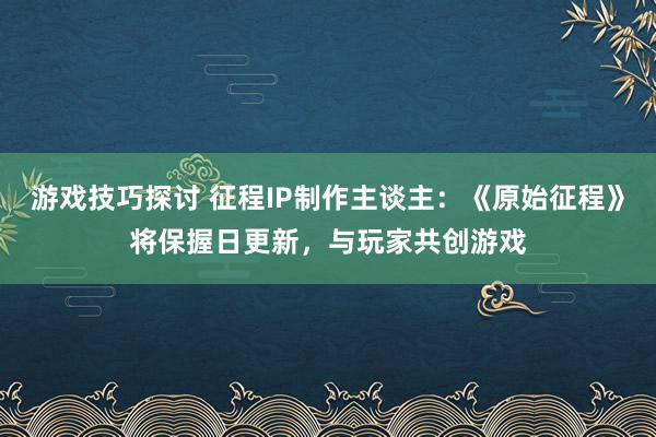 游戏技巧探讨 征程IP制作主谈主：《原始征程》将保握日更新，与玩家共创游戏