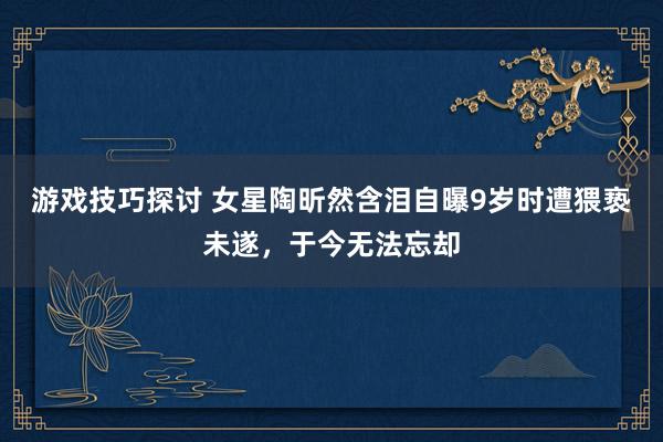 游戏技巧探讨 女星陶昕然含泪自曝9岁时遭猥亵未遂，于今无法忘却