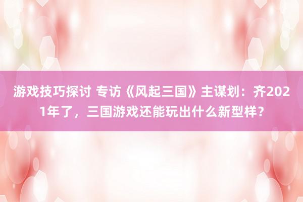 游戏技巧探讨 专访《风起三国》主谋划：齐2021年了，三国游戏还能玩出什么新型样？