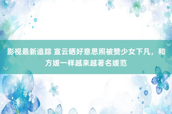 影视最新追踪 宣云晒好意思照被赞少女下凡，和方媛一样越来越著名媛范