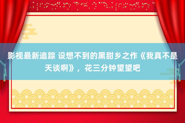 影视最新追踪 设想不到的黑甜乡之作《我真不是天谈啊》，花三分钟望望吧