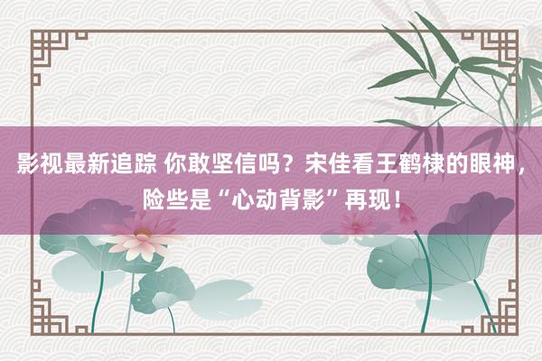 影视最新追踪 你敢坚信吗？宋佳看王鹤棣的眼神，险些是“心动背影”再现！