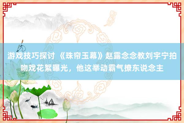 游戏技巧探讨 《珠帘玉幕》赵露念念教刘宇宁拍吻戏花絮曝光，他这举动霸气撩东说念主