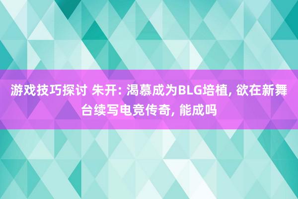 游戏技巧探讨 朱开: 渴慕成为BLG培植, 欲在新舞台续写电竞传奇, 能成吗