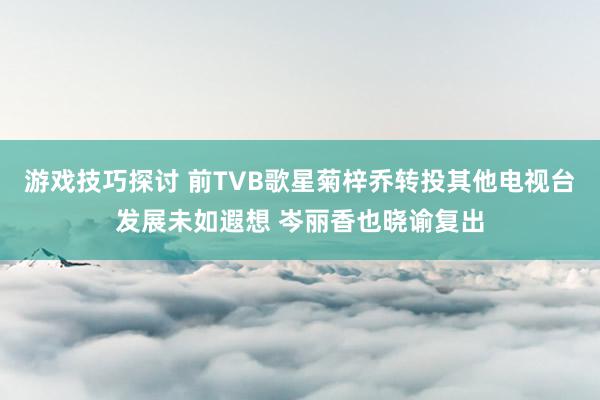 游戏技巧探讨 前TVB歌星菊梓乔转投其他电视台发展未如遐想 岑丽香也晓谕复出