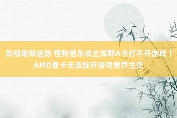 影视最新追踪 怪物猎东谈主郊野A卡打不开游戏｜AMD显卡无法绽开游戏责罚主见