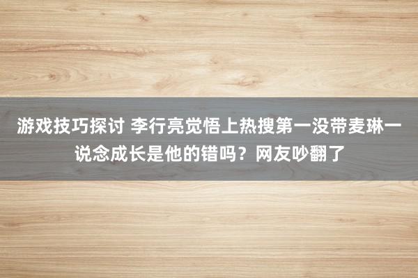 游戏技巧探讨 李行亮觉悟上热搜第一没带麦琳一说念成长是他的错吗？网友吵翻了