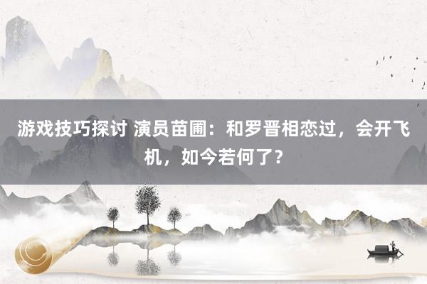 游戏技巧探讨 演员苗圃：和罗晋相恋过，会开飞机，如今若何了？