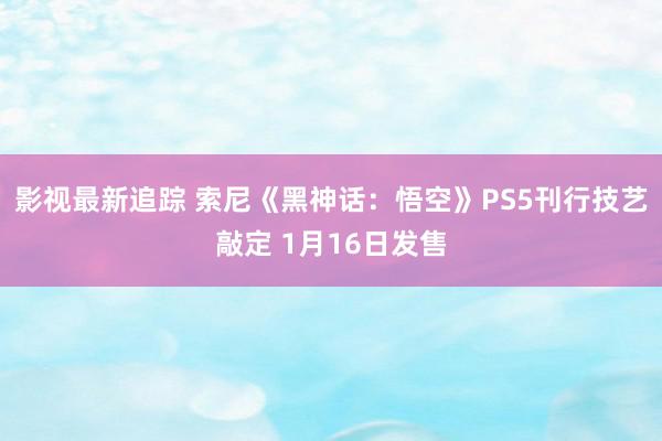 影视最新追踪 索尼《黑神话：悟空》PS5刊行技艺敲定 1月16日发售