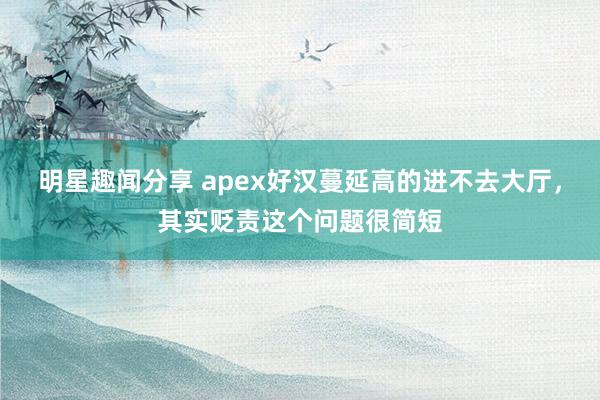 明星趣闻分享 apex好汉蔓延高的进不去大厅，其实贬责这个问题很简短