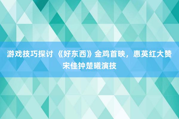 游戏技巧探讨 《好东西》金鸡首映，惠英红大赞宋佳钟楚曦演技