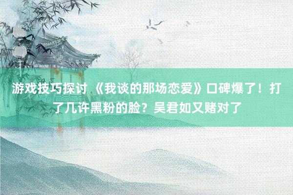 游戏技巧探讨 《我谈的那场恋爱》口碑爆了！打了几许黑粉的脸？吴君如又赌对了