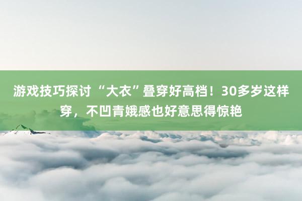 游戏技巧探讨 “大衣”叠穿好高档！30多岁这样穿，不凹青娥感也好意思得惊艳