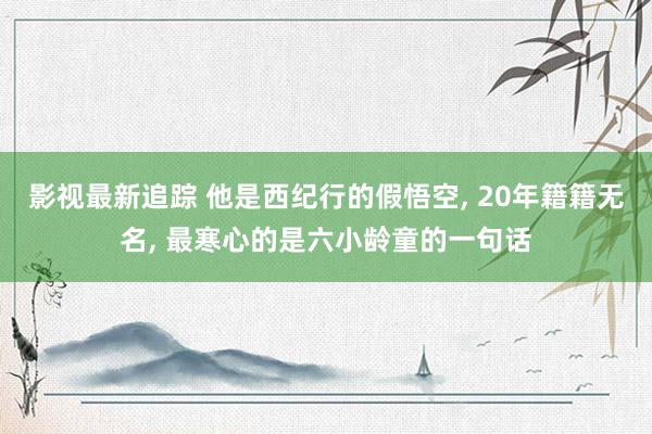 影视最新追踪 他是西纪行的假悟空, 20年籍籍无名, 最寒心的是六小龄童的一句话