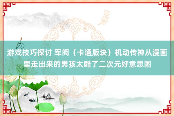 游戏技巧探讨 军阀（卡通版块）机动传神从漫画里走出来的男孩太酷了二次元好意思图