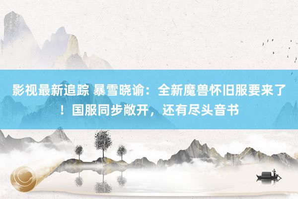 影视最新追踪 暴雪晓谕：全新魔兽怀旧服要来了！国服同步敞开，还有尽头音书